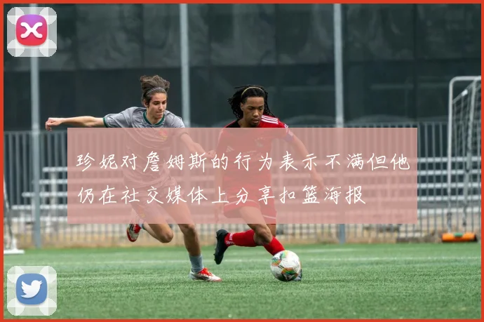 珍妮对詹姆斯的行为表示不满但他仍在社交媒体上分享扣篮海报