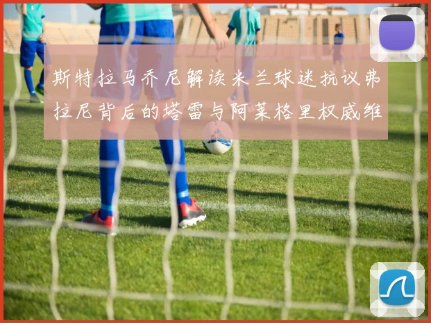 斯特拉马乔尼解读米兰球迷抗议弗拉尼背后的塔雷与阿莱格里权威维护