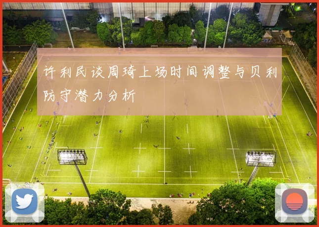 许利民谈周琦上场时间调整与贝利防守潜力分析