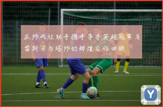瓜帅两位助手携手争夺英超冠军马雷斯卡与塔帅的辉煌合作回顾