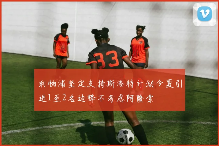 利物浦坚定支持斯洛特计划今夏引进1至2名边锋不考虑阿隆索