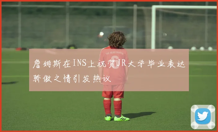 詹姆斯在INS上祝贺JR大学毕业表达骄傲之情引发热议