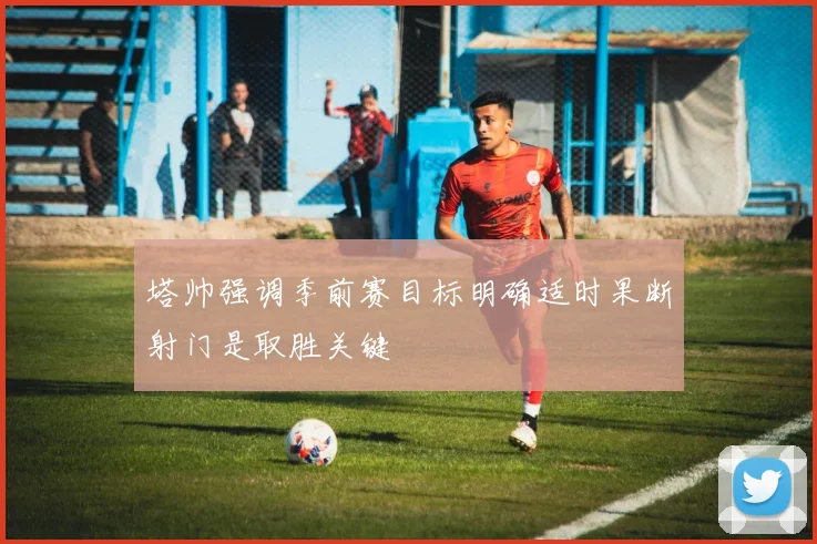 塔帅强调季前赛目标明确适时果断射门是取胜关键