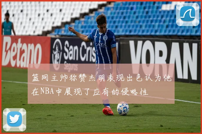 篮网主帅称赞杰明表现出色认为他在NBA中展现了应有的侵略性