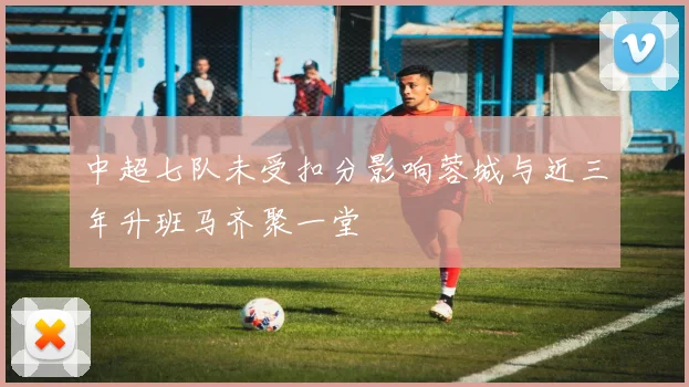 中超七队未受扣分影响蓉城与近三年升班马齐聚一堂