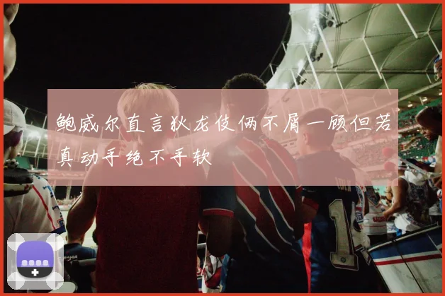 鲍威尔直言狄龙伎俩不屑一顾但若真动手绝不手软