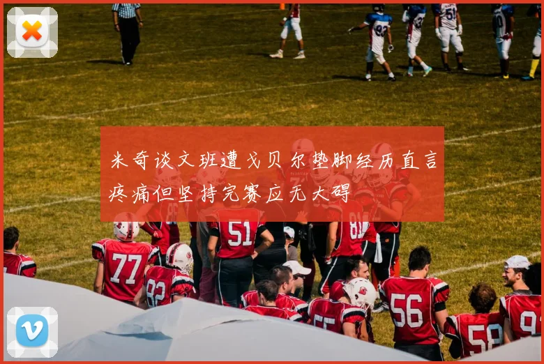 米奇谈文班遭戈贝尔垫脚经历直言疼痛但坚持完赛应无大碍